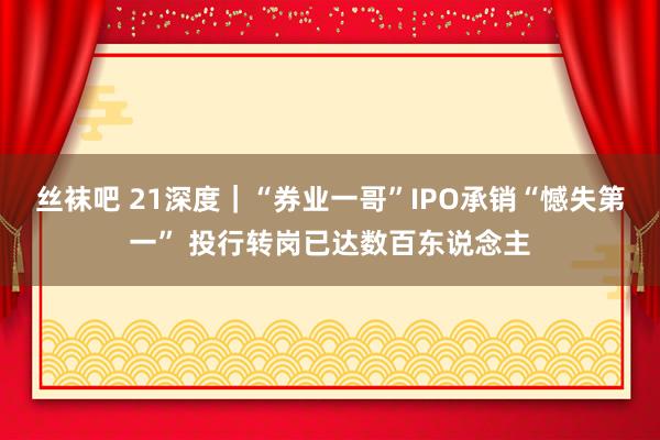 丝袜吧 21深度｜“券业一哥”IPO承销“憾失第一” 投行转岗已达数百东说念主