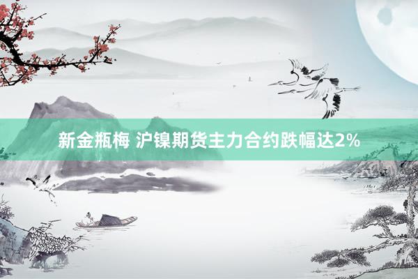 新金瓶梅 沪镍期货主力合约跌幅达2%