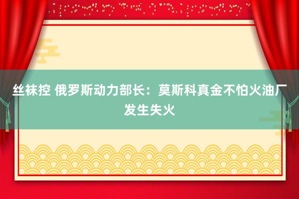 丝袜控 俄罗斯动力部长：莫斯科真金不怕火油厂发生失火