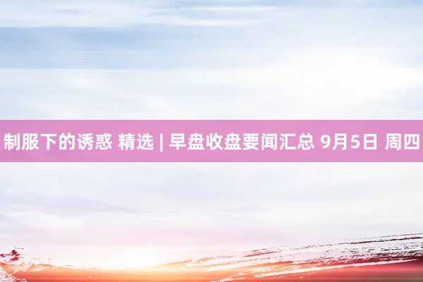 制服下的诱惑 精选 | 早盘收盘要闻汇总 9月5日 周四