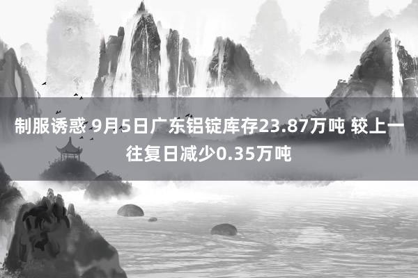 制服诱惑 9月5日广东铝锭库存23.87万吨 较上一往复日减少0.35万吨