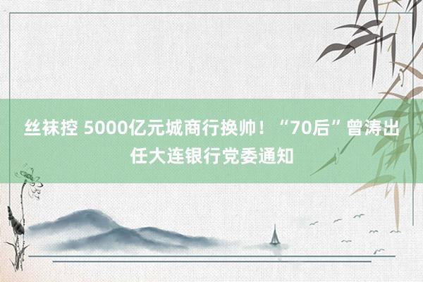 丝袜控 5000亿元城商行换帅！“70后”曾涛出任大连银行党委通知