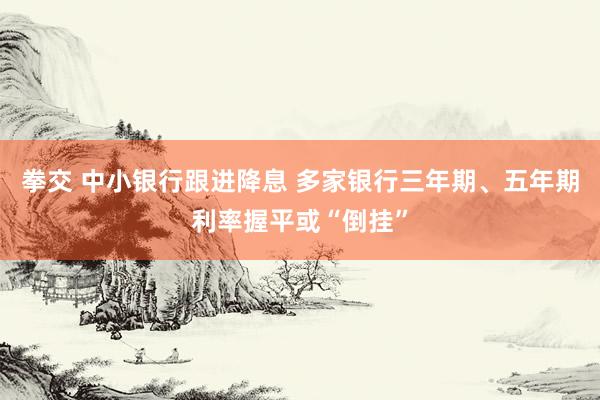 拳交 中小银行跟进降息 多家银行三年期、五年期利率握平或“倒挂”