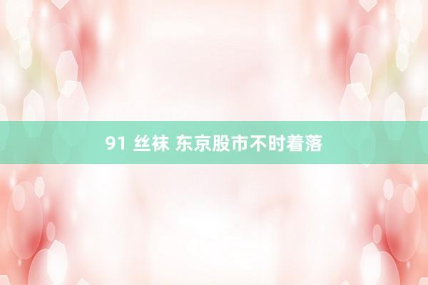 91 丝袜 东京股市不时着落