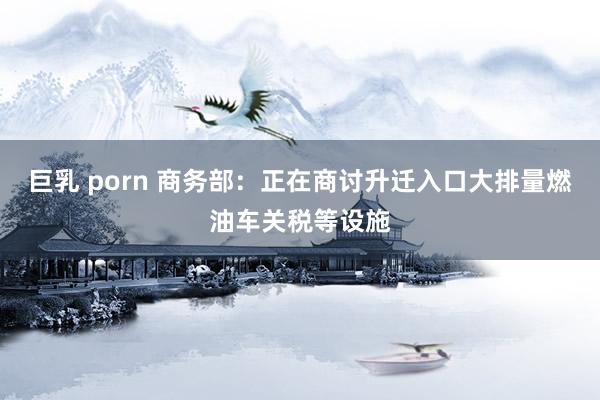 巨乳 porn 商务部：正在商讨升迁入口大排量燃油车关税等设施
