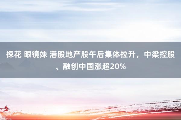 探花 眼镜妹 港股地产股午后集体拉升，中梁控股、融创中国涨超20%