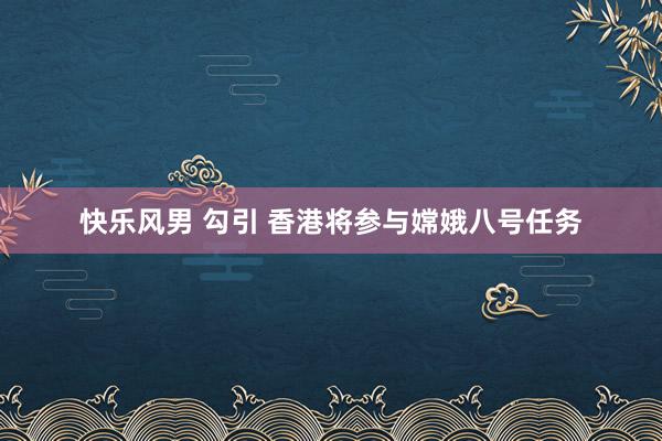 快乐风男 勾引 香港将参与嫦娥八号任务