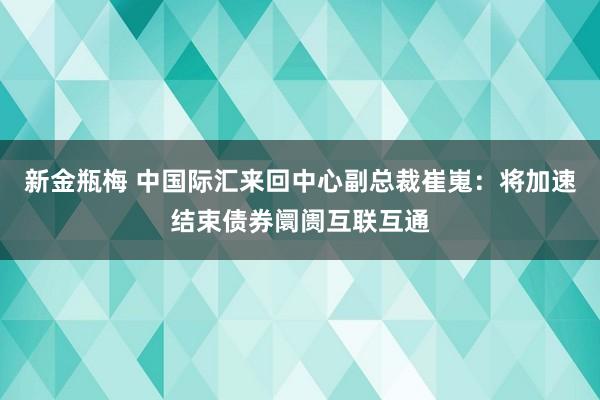 新金瓶梅 中国际汇来回中心副总裁崔嵬：将加速结束债券阛阓互联互通