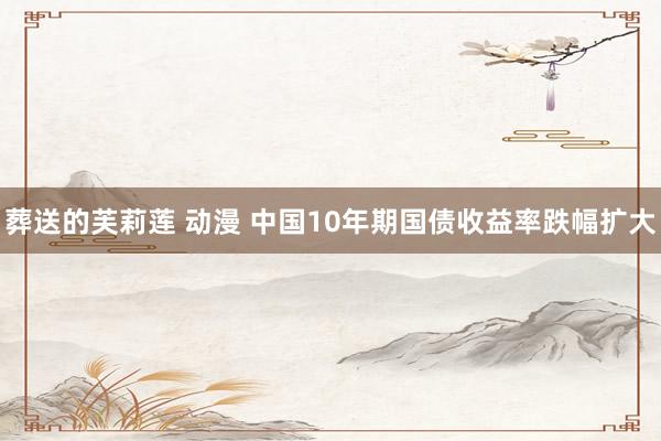 葬送的芙莉莲 动漫 中国10年期国债收益率跌幅扩大