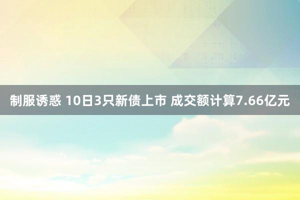 制服诱惑 10日3只新债上市 成交额计算7.66亿元