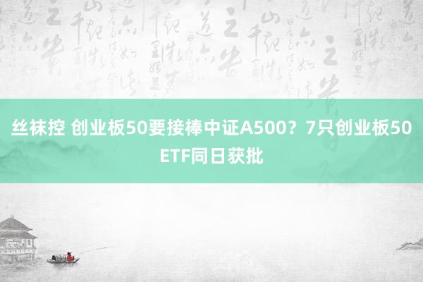 丝袜控 创业板50要接棒中证A500？7只创业板50ETF同日获批