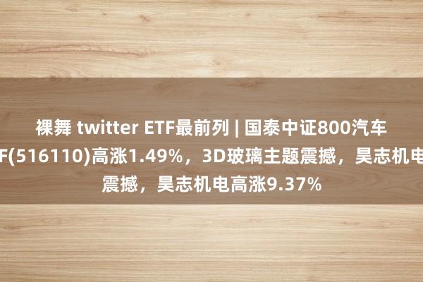 裸舞 twitter ETF最前列 | 国泰中证800汽车与零部件ETF(516110)高涨1.49%，3D玻璃主题震撼，昊志机电高涨9.37%