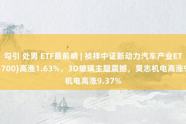勾引 处男 ETF最前哨 | 祯祥中证新动力汽车产业ETF(515700)高涨1.63%，3D玻璃主题震撼，昊志机电高涨9.37%