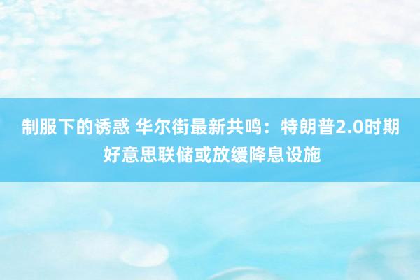 制服下的诱惑 华尔街最新共鸣：特朗普2.0时期 好意思联储或放缓降息设施
