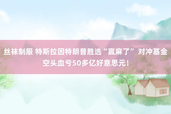 丝袜制服 特斯拉因特朗普胜选“赢麻了” 对冲基金空头血亏50多亿好意思元！
