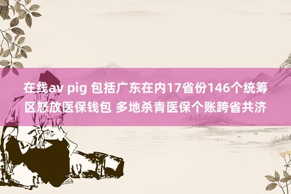 在线av pig 包括广东在内17省份146个统筹区怒放医保钱包 多地杀青医保个账跨省共济