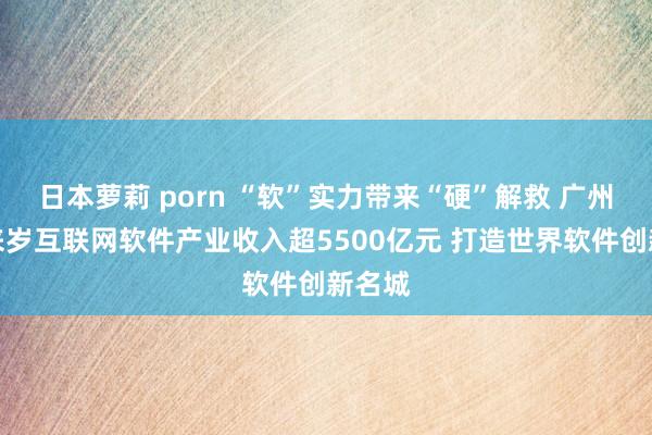 日本萝莉 porn “软”实力带来“硬”解救 广州力图来岁互联网软件产业收入超5500亿元 打造世界软件创新名城