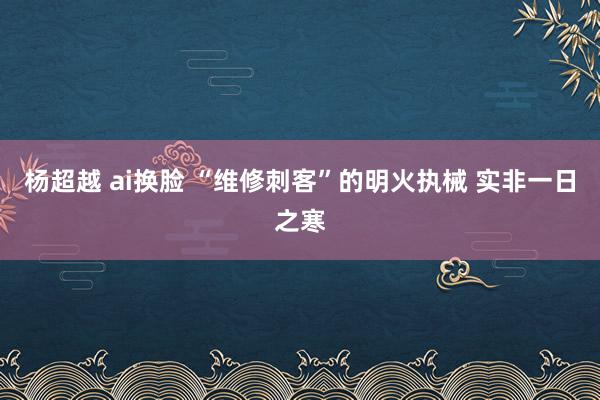 杨超越 ai换脸 “维修刺客”的明火执械 实非一日之寒