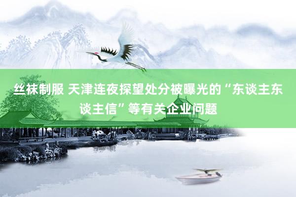 丝袜制服 天津连夜探望处分被曝光的“东谈主东谈主信”等有关企业问题