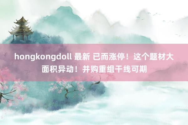 hongkongdoll 最新 已而涨停！这个题材大面积异动！并购重组干线可期