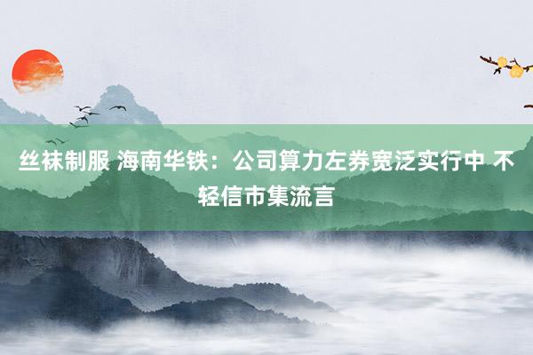 丝袜制服 海南华铁：公司算力左券宽泛实行中 不轻信市集流言