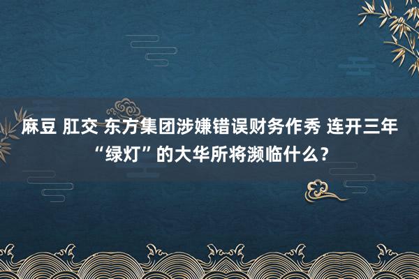 麻豆 肛交 东方集团涉嫌错误财务作秀 连开三年“绿灯”的大华所将濒临什么？