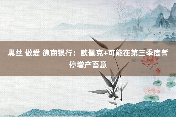 黑丝 做爱 德商银行：欧佩克+可能在第三季度暂停增产蓄意