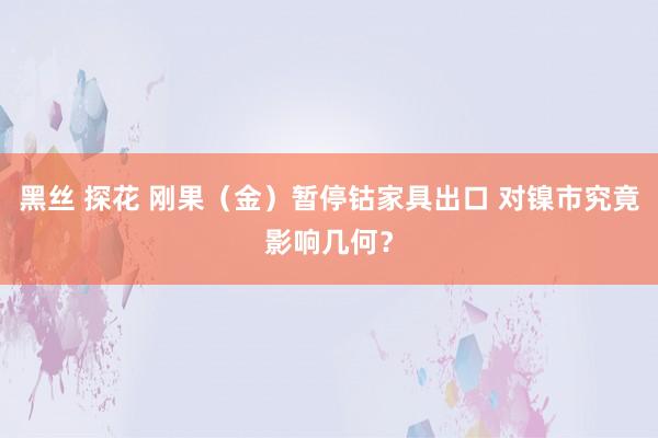 黑丝 探花 刚果（金）暂停钴家具出口 对镍市究竟影响几何？