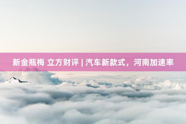 新金瓶梅 立方财评 | 汽车新款式，河南加速率