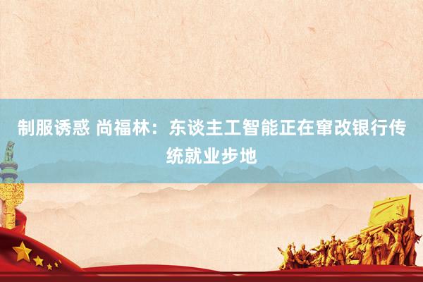制服诱惑 尚福林：东谈主工智能正在窜改银行传统就业步地
