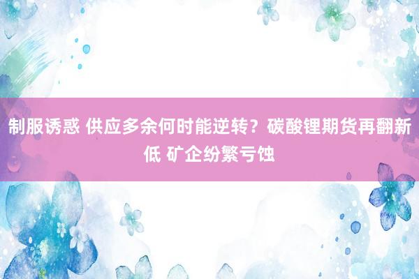 制服诱惑 供应多余何时能逆转？碳酸锂期货再翻新低 矿企纷繁亏蚀