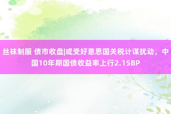 丝袜制服 债市收盘|或受好意思国关税计谋扰动，中国10年期国债收益率上行2.15BP